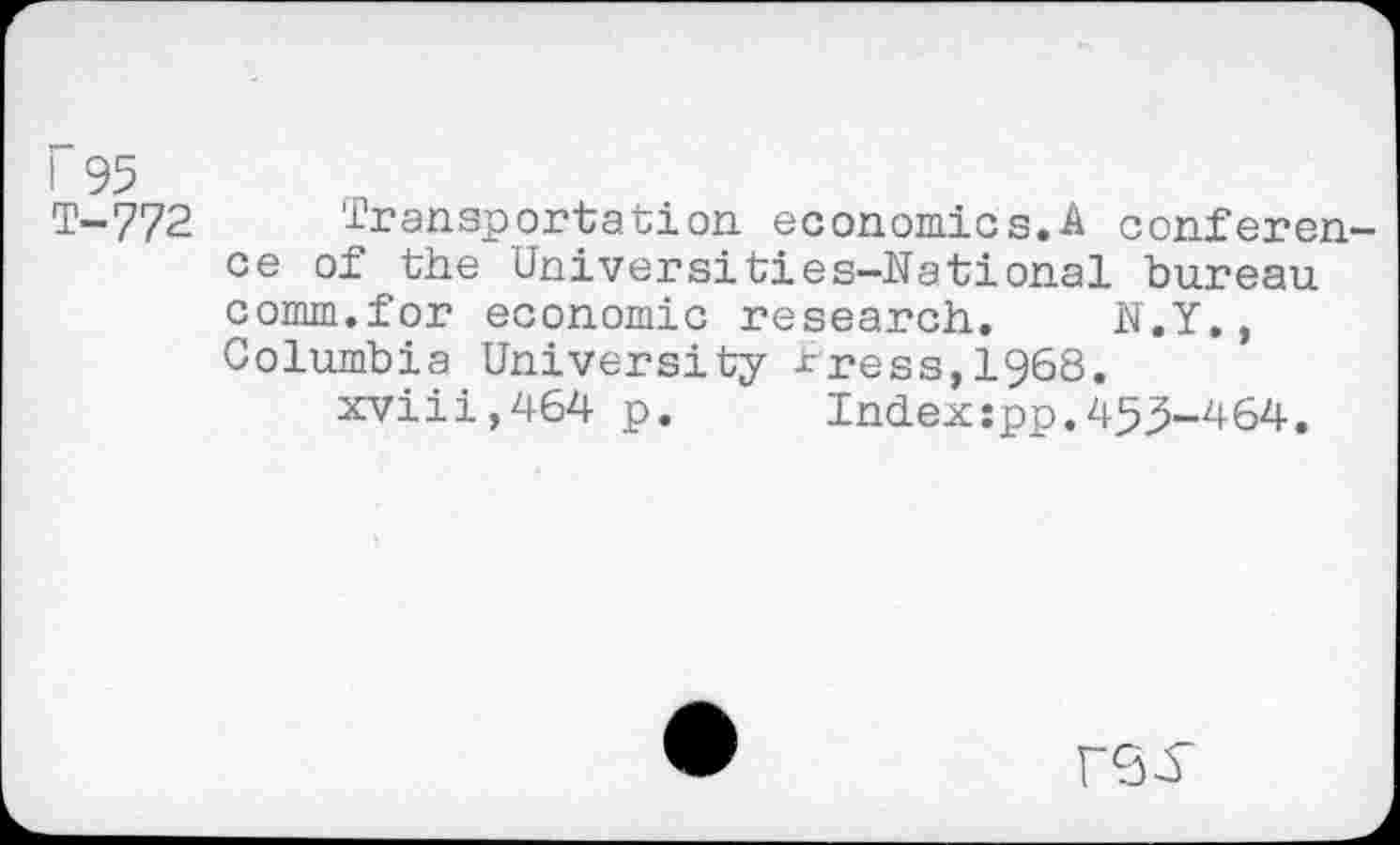 ﻿! 95
T-772 Transportation economics.A conference of the Universities-National bureau comm.for economic research. N.Y., Columbia University tress,I968.
xviii,464 p. Index:pp.455-464.
